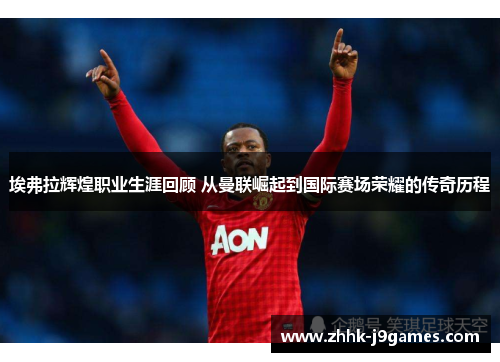 埃弗拉辉煌职业生涯回顾 从曼联崛起到国际赛场荣耀的传奇历程