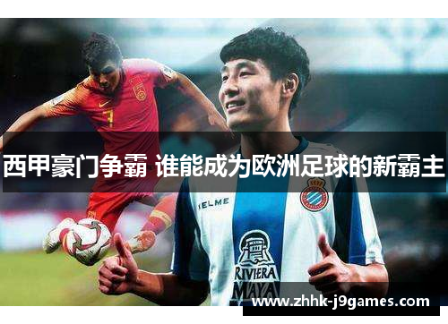 西甲豪门争霸 谁能成为欧洲足球的新霸主 西甲豪门争霸 谁能成为欧洲足球的新霸主