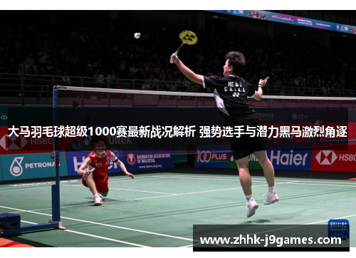 大马羽毛球超级1000赛最新战况解析 强势选手与潜力黑马激烈角逐