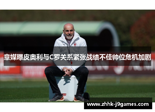 意媒曝皮奥利与C罗关系紧张战绩不佳帅位危机加剧