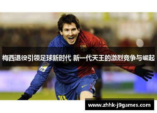 梅西退役引领足球新时代 新一代天王的激烈竞争与崛起