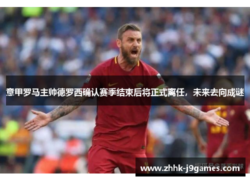 意甲罗马主帅德罗西确认赛季结束后将正式离任，未来去向成谜