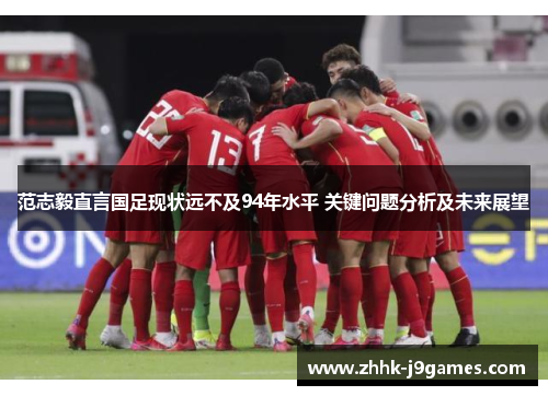 范志毅直言国足现状远不及94年水平 关键问题分析及未来展望