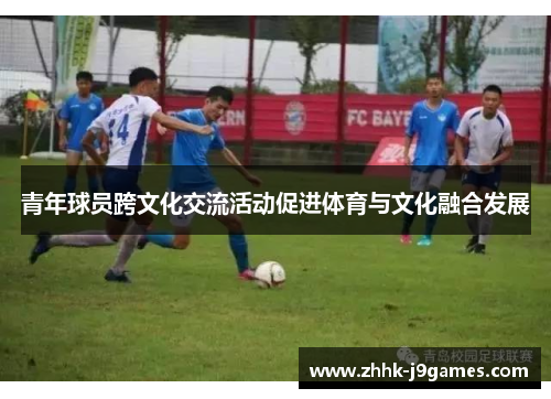 青年球员跨文化交流活动促进体育与文化融合发展 青年球员跨文化交流活动促进体育与文化融合发展
